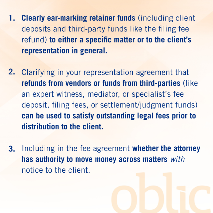 ● Clearly ear-marking retainer funds (including client deposits and third-party funds like the filing fee refund) to either a specific matter or to the client’s representation in general. ● Clarifying that refunds from vendors or funds from third-parties (like an expert witness, mediator, or specialist’s fee deposit, filing fees, or settlement/judgment funds) can be used to satisfy outstanding legal fees prior to distribution to the client. ● Clarifying whether the attorney has authority to move money across matters with notice to the client.